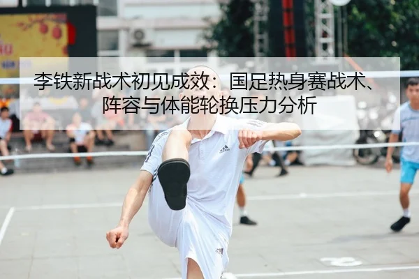 李铁新战术初见成效：国足热身赛战术、阵容与体能轮换压力分析