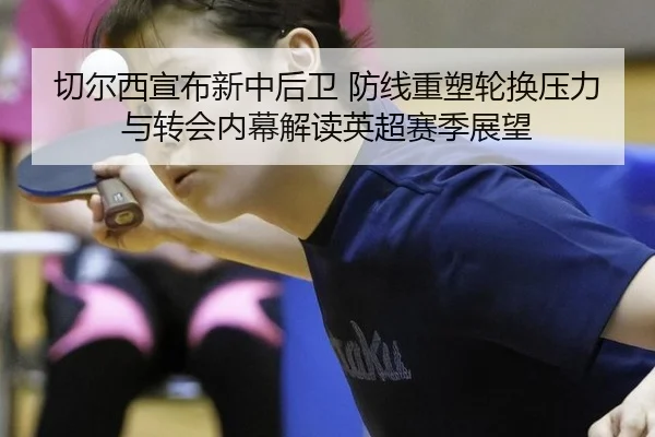 切尔西宣布新中后卫 防线重塑轮换压力与转会内幕解读英超赛季展望
