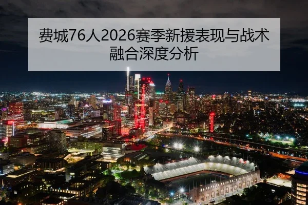 费城76人2026赛季新援表现与战术融合深度分析