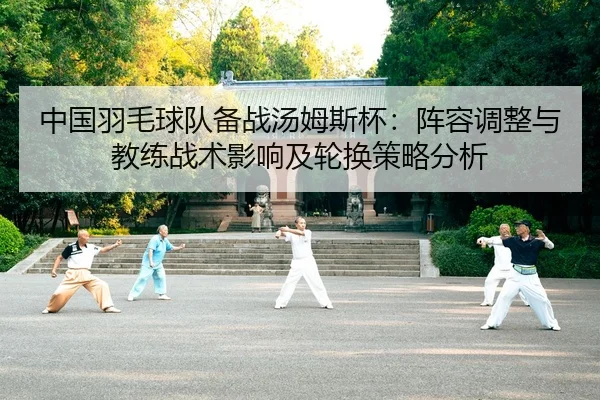 中国羽毛球队备战汤姆斯杯：阵容调整与教练战术影响及轮换策略分析